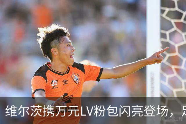 维尔茨携万元LV粉包闪亮登场，足球场变时尚秀场